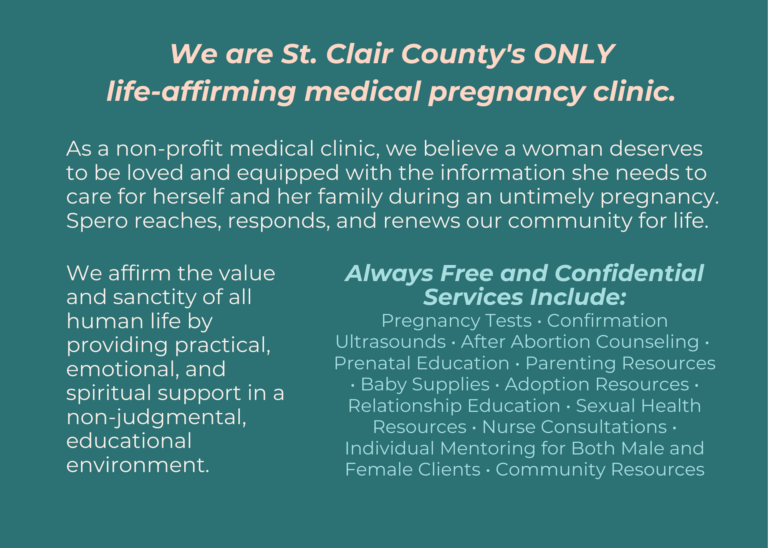 As a non-profit medical clinic, we believe a woman deserves to be loved and equipped with the information she needs to care for herself and her family during an untimely pregnancy. Spero reaches, responds, and renews our community for life. We affirm the value and sanctity of all human life by providing practical, emotional, and spiritual support in a non-judgmental, educational environment.