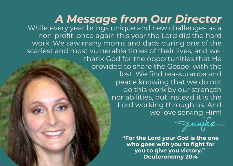 While every year brings unique and new challenges as a non-profit, once again this year the Lord did the hard work. We saw many moms and dads during one of the scariest and most vulnerable times of their lives, and we thank God for the opportunities that He provided to share the Gospel with the lost. We find reassurance and peace knowing that we do not do this work by our strength nor abilities, but instead it is the Lord working through us. And we love serving Him!